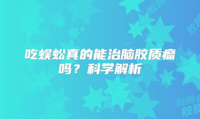 吃蜈蚣真的能治脑胶质瘤吗？科学解析