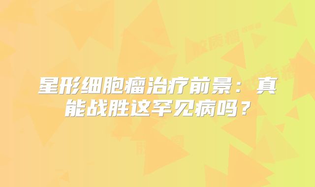 星形细胞瘤治疗前景：真能战胜这罕见病吗？