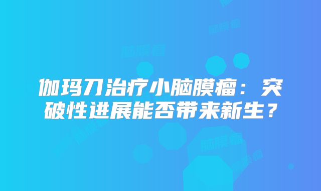 伽玛刀治疗小脑膜瘤：突破性进展能否带来新生？