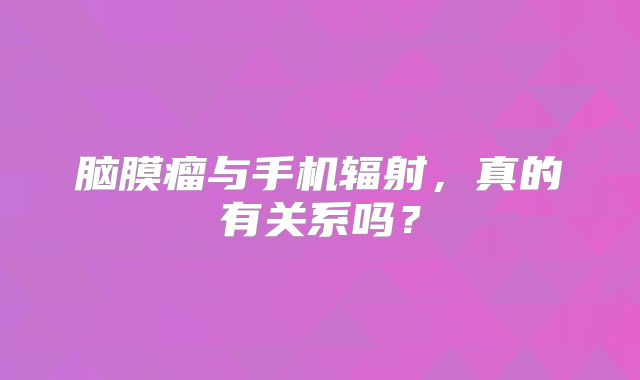 脑膜瘤与手机辐射，真的有关系吗？