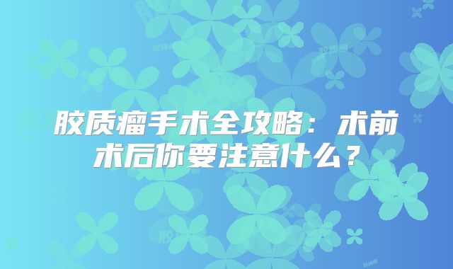 胶质瘤手术全攻略：术前术后你要注意什么？