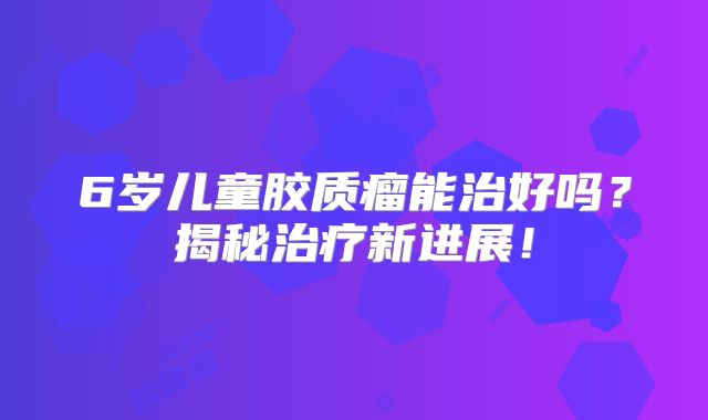 6岁儿童胶质瘤能治好吗？揭秘治疗新进展！