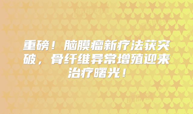 重磅！脑膜瘤新疗法获突破，骨纤维异常增殖迎来治疗曙光！