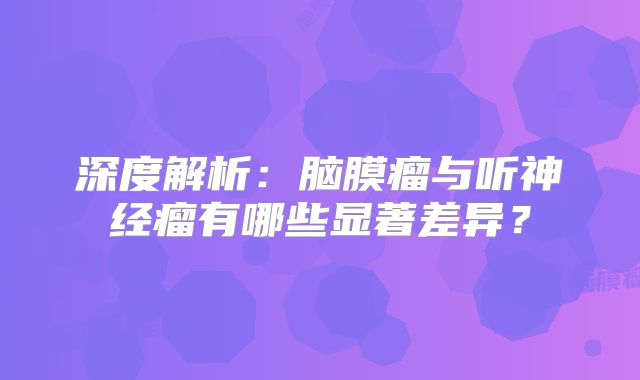 深度解析：脑膜瘤与听神经瘤有哪些显著差异？