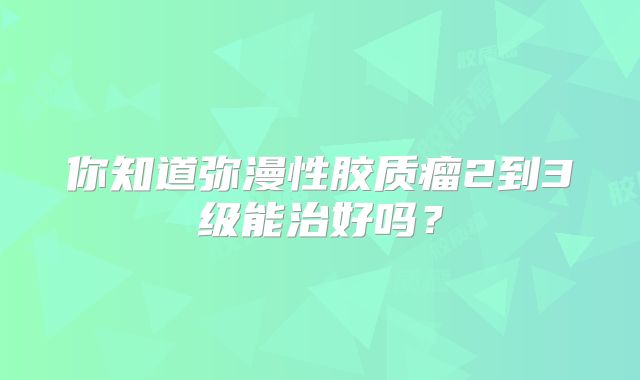 你知道弥漫性胶质瘤2到3级能治好吗？
