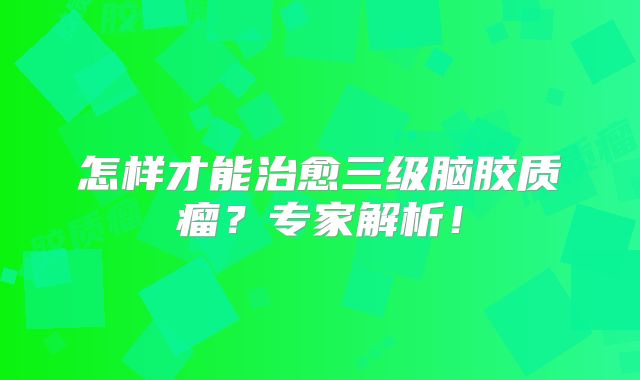 怎样才能治愈三级脑胶质瘤？专家解析！
