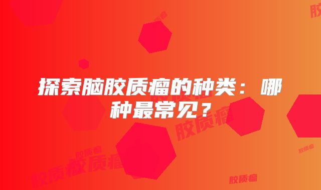 探索脑胶质瘤的种类：哪种最常见？