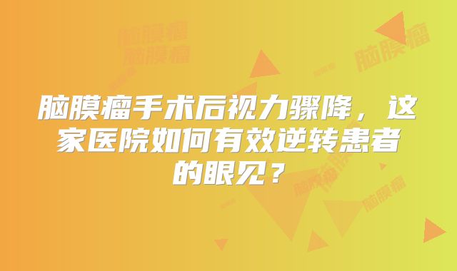 脑膜瘤手术后视力骤降，这家医院如何有效逆转患者的眼见？