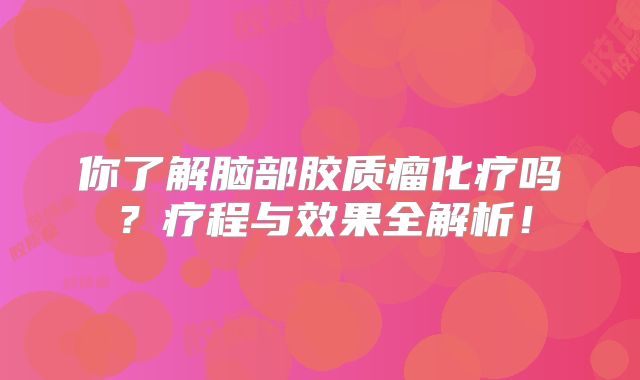 你了解脑部胶质瘤化疗吗？疗程与效果全解析！