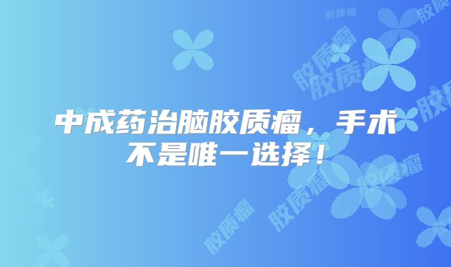 中成药治脑胶质瘤，手术不是唯一选择！
