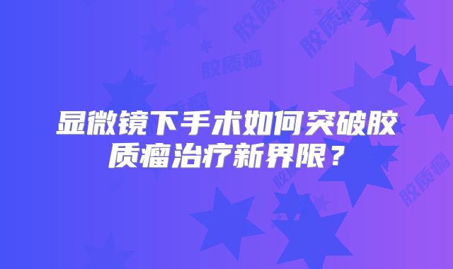 显微镜下手术如何突破胶质瘤治疗新界限？