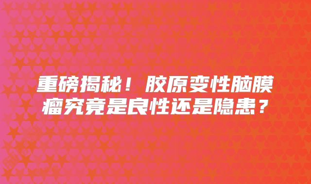 重磅揭秘！胶原变性脑膜瘤究竟是良性还是隐患？