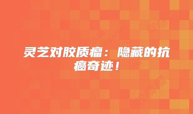 灵芝对胶质瘤：隐藏的抗癌奇迹！