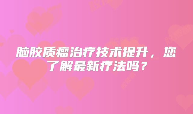 脑胶质瘤治疗技术提升，您了解最新疗法吗？