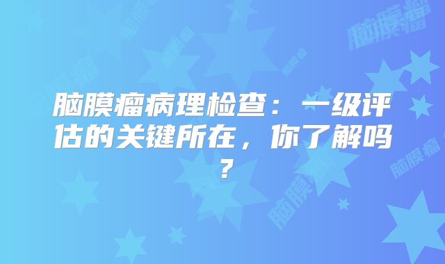 脑膜瘤病理检查：一级评估的关键所在，你了解吗？