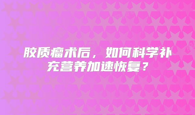 胶质瘤术后，如何科学补充营养加速恢复？