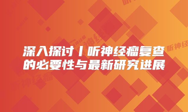 深入探讨丨听神经瘤复查的必要性与最新研究进展