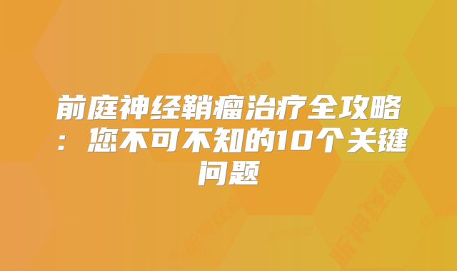 前庭神经鞘瘤治疗全攻略：您不可不知的10个关键问题