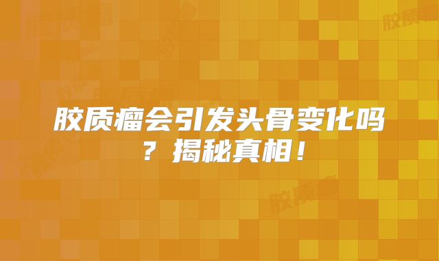 胶质瘤会引发头骨变化吗？揭秘真相！
