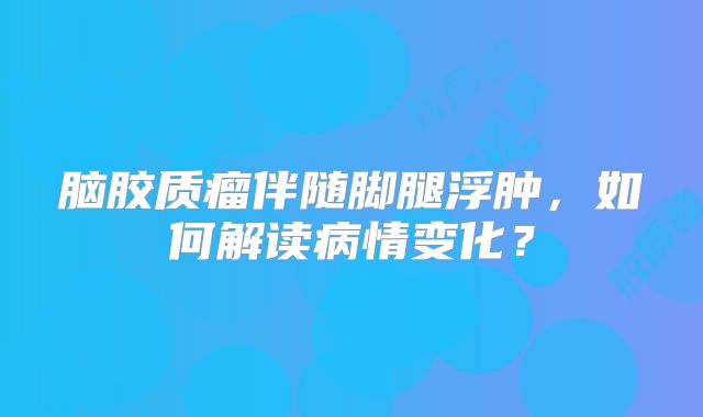 脑胶质瘤伴随脚腿浮肿，如何解读病情变化？