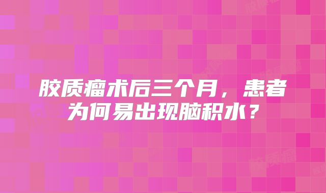 胶质瘤术后三个月，患者为何易出现脑积水？