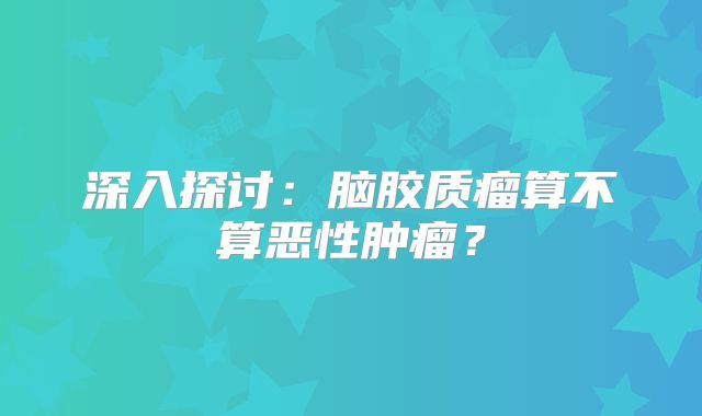 深入探讨：脑胶质瘤算不算恶性肿瘤？