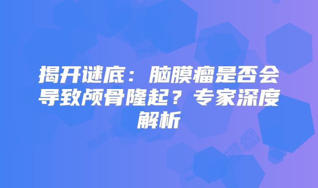 揭开谜底：脑膜瘤是否会导致颅骨隆起？专家深度解析