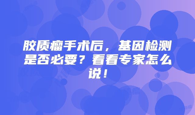 胶质瘤手术后，基因检测是否必要？看看专家怎么说！