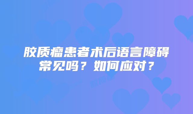 胶质瘤患者术后语言障碍常见吗？如何应对？