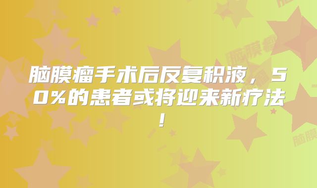 脑膜瘤手术后反复积液，50%的患者或将迎来新疗法！