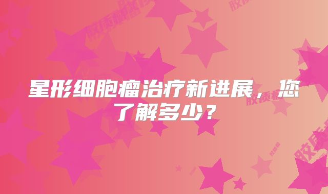 星形细胞瘤治疗新进展，您了解多少？