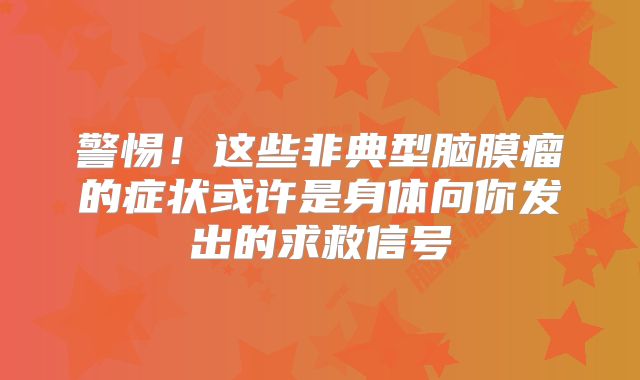 警惕！这些非典型脑膜瘤的症状或许是身体向你发出的求救信号
