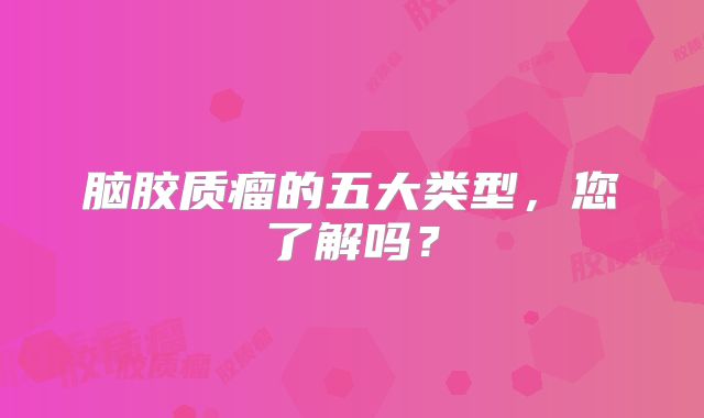 脑胶质瘤的五大类型，您了解吗？
