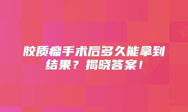 胶质瘤手术后多久能拿到结果？揭晓答案！
