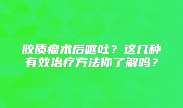 胶质瘤术后呕吐？这几种有效治疗方法你了解吗？