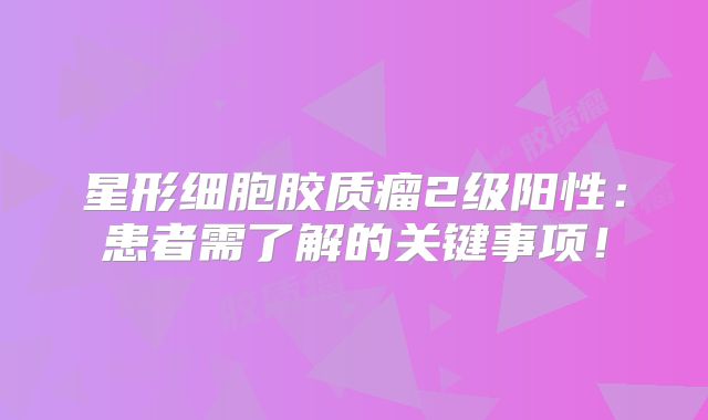 星形细胞胶质瘤2级阳性：患者需了解的关键事项！