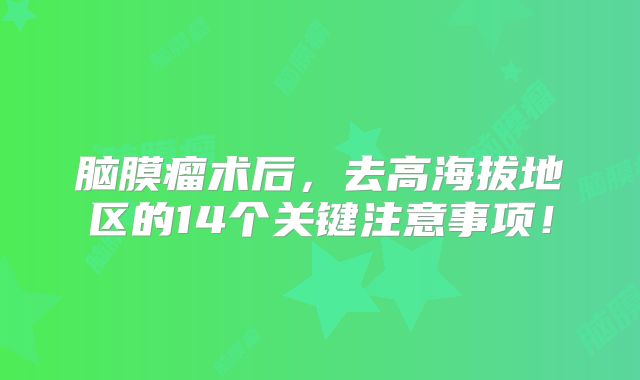 脑膜瘤术后，去高海拔地区的14个关键注意事项！