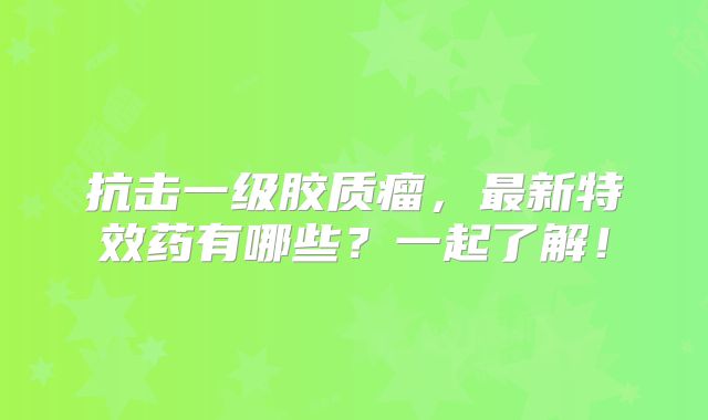 抗击一级胶质瘤，最新特效药有哪些？一起了解！