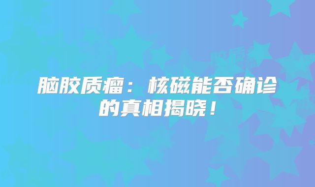 脑胶质瘤：核磁能否确诊的真相揭晓！