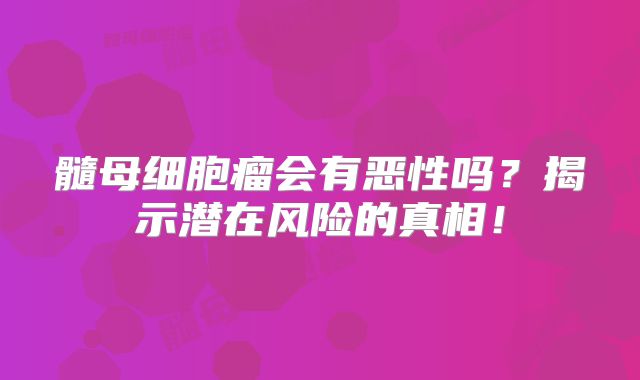 髓母细胞瘤会有恶性吗？揭示潜在风险的真相！