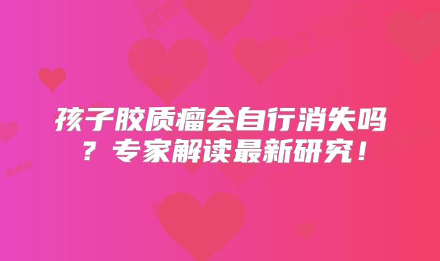 孩子胶质瘤会自行消失吗？专家解读最新研究！