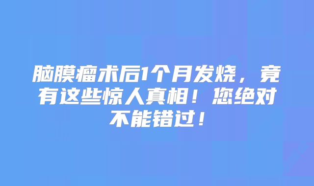脑膜瘤术后1个月发烧，竟有这些惊人真相！您绝对不能错过！
