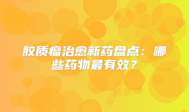 胶质瘤治愈新药盘点：哪些药物最有效？
