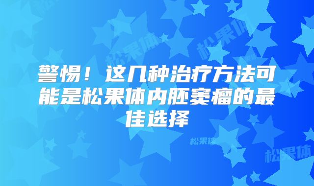 警惕！这几种治疗方法可能是松果体内胚窦瘤的最佳选择