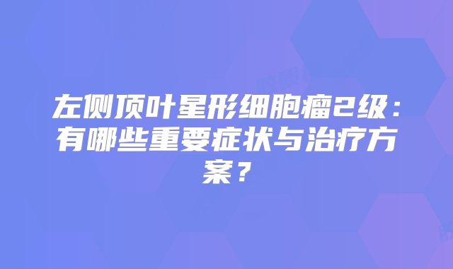 左侧顶叶星形细胞瘤2级：有哪些重要症状与治疗方案？