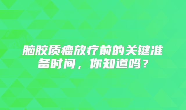 脑胶质瘤放疗前的关键准备时间，你知道吗？