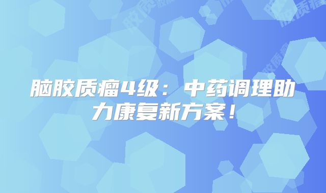 脑胶质瘤4级：中药调理助力康复新方案！