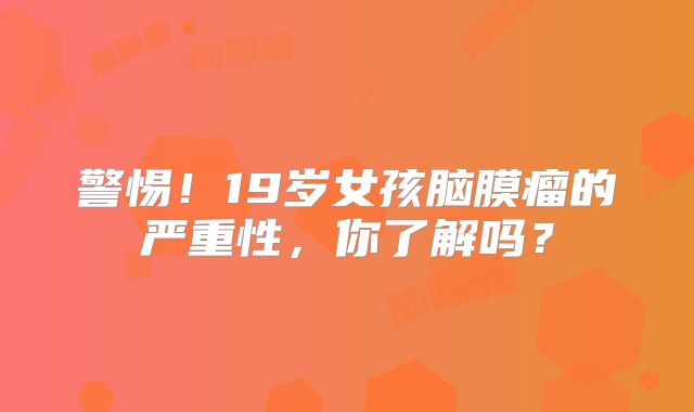 警惕！19岁女孩脑膜瘤的严重性，你了解吗？