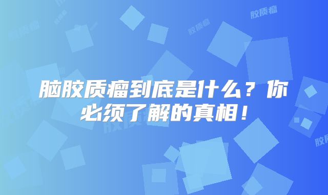 脑胶质瘤到底是什么？你必须了解的真相！