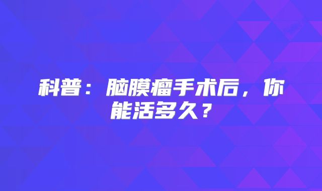 科普：脑膜瘤手术后，你能活多久？